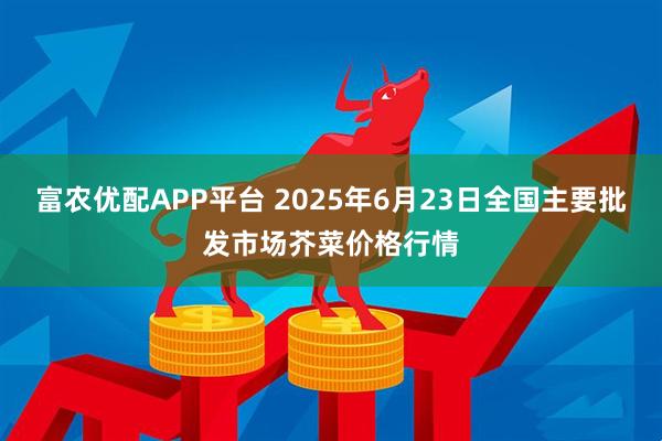 富农优配APP平台 2025年6月23日全国主要批发市场芥菜价格行情
