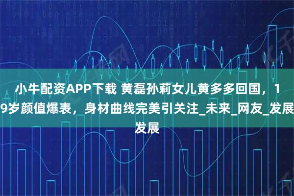 小牛配资APP下载 黄磊孙莉女儿黄多多回国，19岁颜值爆表，身材曲线完美引关注_未来_网友_发展