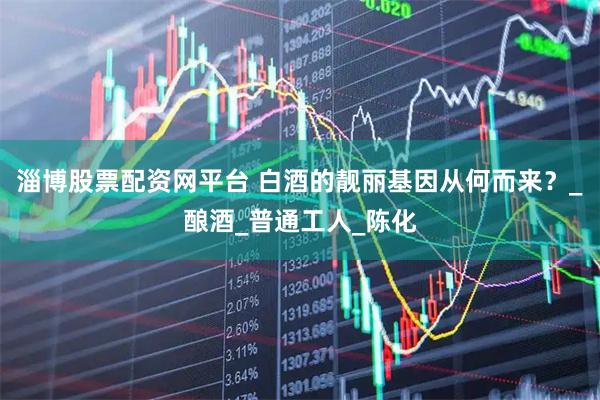 淄博股票配资网平台 白酒的靓丽基因从何而来？_酿酒_普通工人_陈化