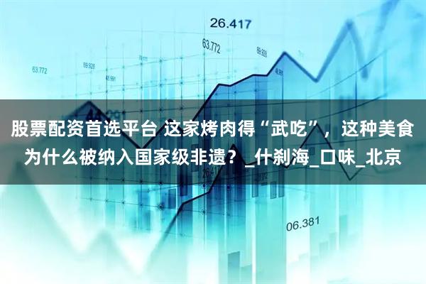 股票配资首选平台 这家烤肉得“武吃”，这种美食为什么被纳入国家级非遗？_什刹海_口味_北京