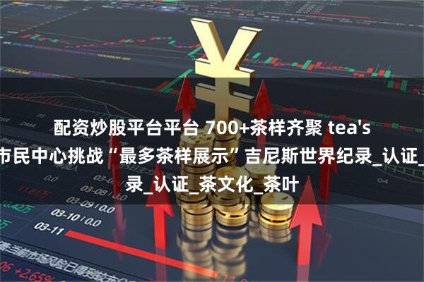 配资炒股平台平台 700+茶样齐聚 tea'stone于深圳市民中心挑战“最多茶样展示”吉尼斯世界纪录_认证_茶文化_茶叶