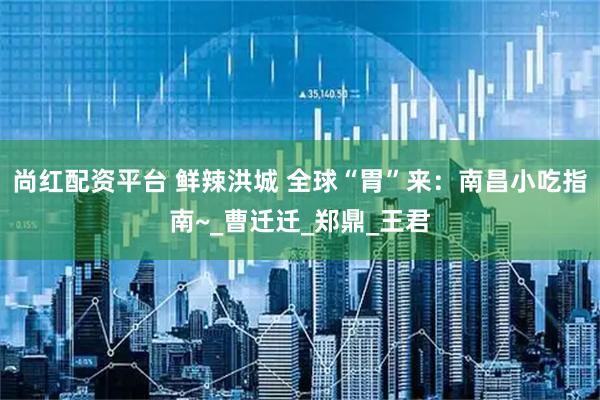 尚红配资平台 鲜辣洪城 全球“胃”来：南昌小吃指南~_曹迁迁_郑鼎_王君