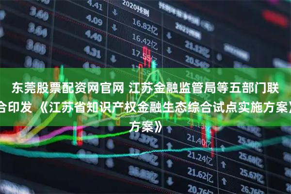 东莞股票配资网官网 江苏金融监管局等五部门联合印发 《江苏省知识产权金融生态综合试点实施方案》