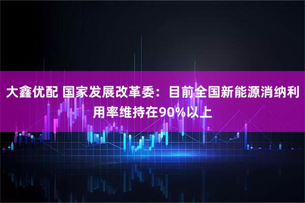 大鑫优配 国家发展改革委：目前全国新能源消纳利用率维持在90%以上