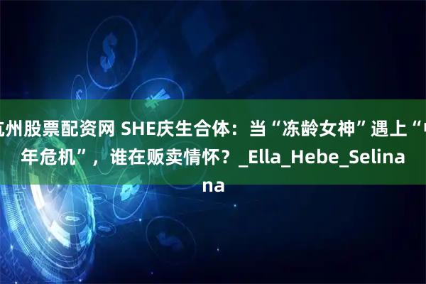 杭州股票配资网 SHE庆生合体：当“冻龄女神”遇上“中年危机”，谁在贩卖情怀？_Ella_Hebe_Selina