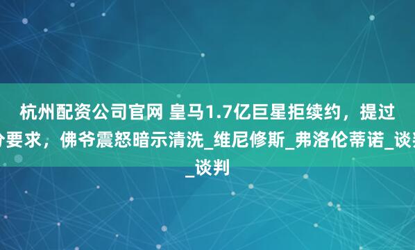 杭州配资公司官网 皇马1.7亿巨星拒续约，提过分要求，佛爷震怒暗示清洗_维尼修斯_弗洛伦蒂诺_谈判