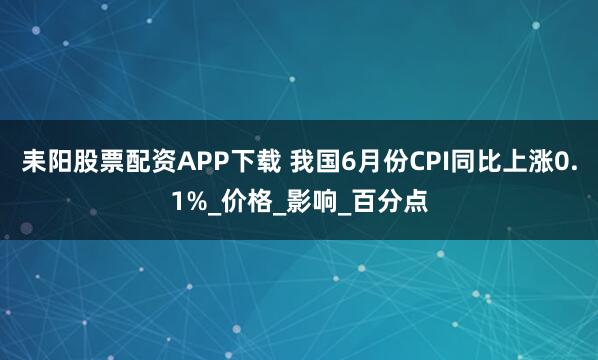 耒阳股票配资APP下载 我国6月份CPI同比上涨0.1%_价格_影响_百分点