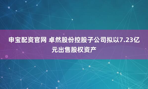 申宝配资官网 卓然股份控股子公司拟以7.23亿元出售股权资产