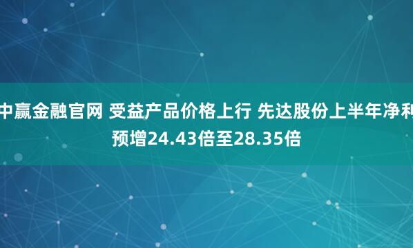 中赢金融官网 受益产品价格上行 先达股份上半年净利预增24.43倍至28.35倍