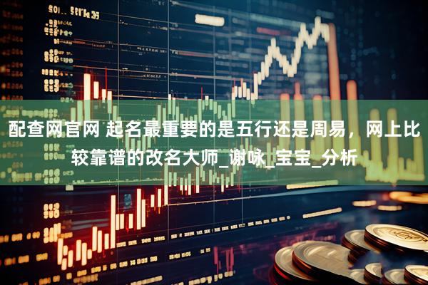 配查网官网 起名最重要的是五行还是周易，网上比较靠谱的改名大师_谢咏_宝宝_分析