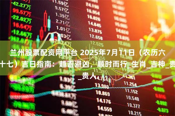 兰州股票配资网平台 2025年7月11日（农历六月十七）吉日指南：趋吉避凶，顺时而行_生肖_吉神_贵人
