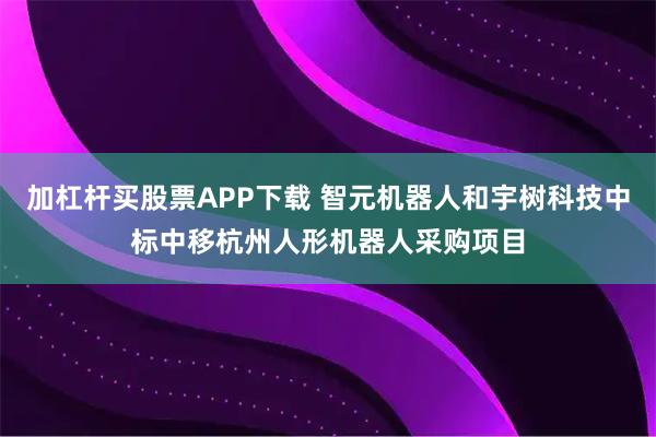 加杠杆买股票APP下载 智元机器人和宇树科技中标中移杭州人形机器人采购项目