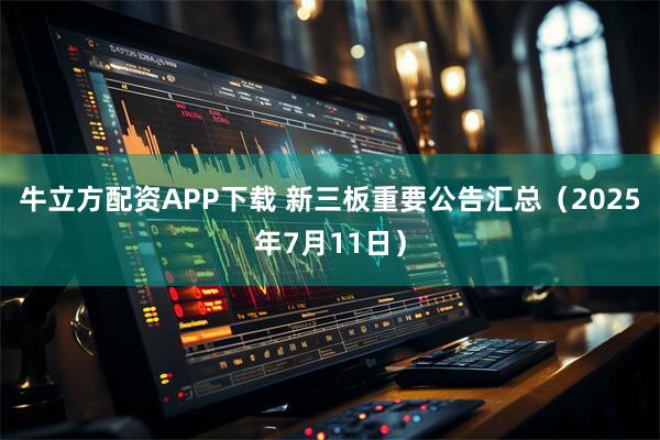 牛立方配资APP下载 新三板重要公告汇总（2025年7月11日）