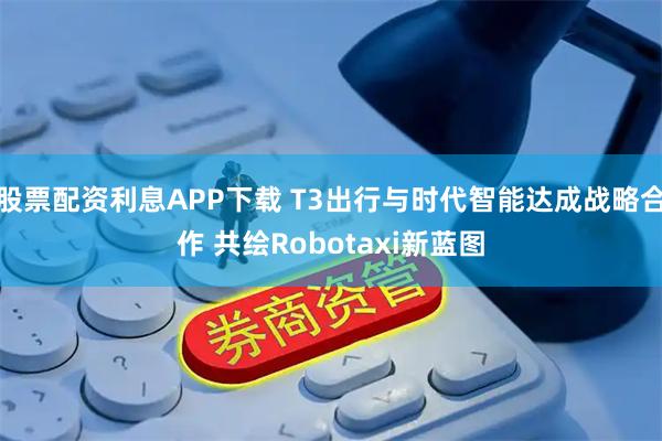 股票配资利息APP下载 T3出行与时代智能达成战略合作 共绘Robotaxi新蓝图