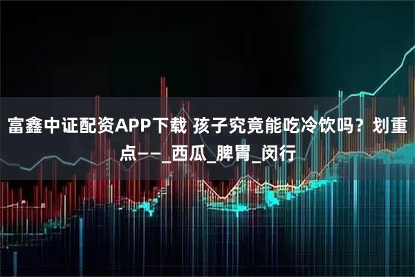 富鑫中证配资APP下载 孩子究竟能吃冷饮吗？划重点——_西瓜_脾胃_闵行