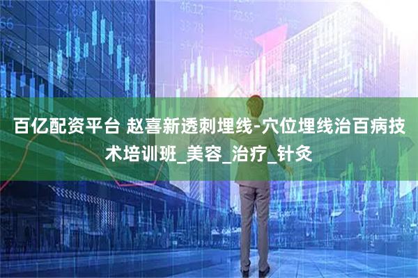 百亿配资平台 赵喜新透刺埋线-穴位埋线治百病技术培训班_美容_治疗_针灸