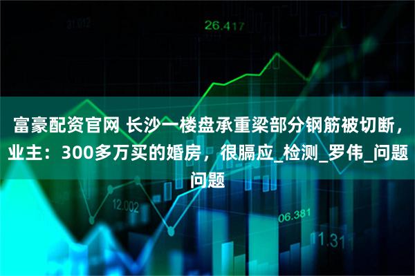富豪配资官网 长沙一楼盘承重梁部分钢筋被切断，业主：300多万买的婚房，很膈应_检测_罗伟_问题