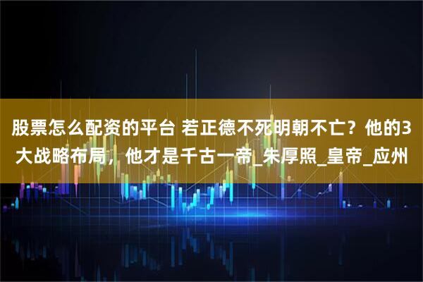 股票怎么配资的平台 若正德不死明朝不亡？他的3大战略布局，他才是千古一帝_朱厚照_皇帝_应州