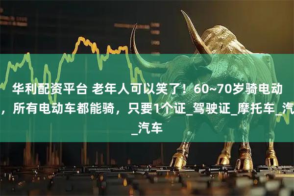 华利配资平台 老年人可以笑了！60~70岁骑电动车，所有电动车都能骑，只要1个证_驾驶证_摩托车_汽车