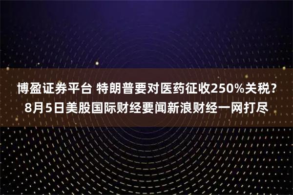 博盈证券平台 特朗普要对医药征收250%关税？8月5日美股国际财经要闻新浪财经一网打尽