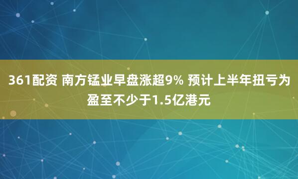 361配资 南方锰业早盘涨超9% 预计上半年扭亏为盈至不少于1.5亿港元