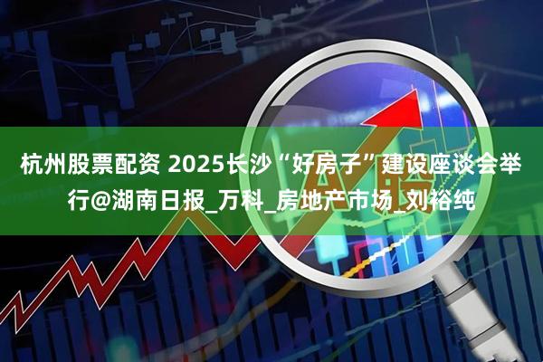 杭州股票配资 2025长沙“好房子”建设座谈会举行@湖南日报_万科_房地产市场_刘裕纯