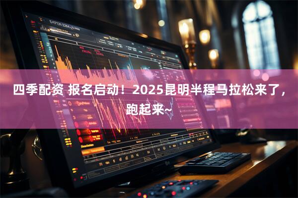 四季配资 报名启动！2025昆明半程马拉松来了，跑起来~