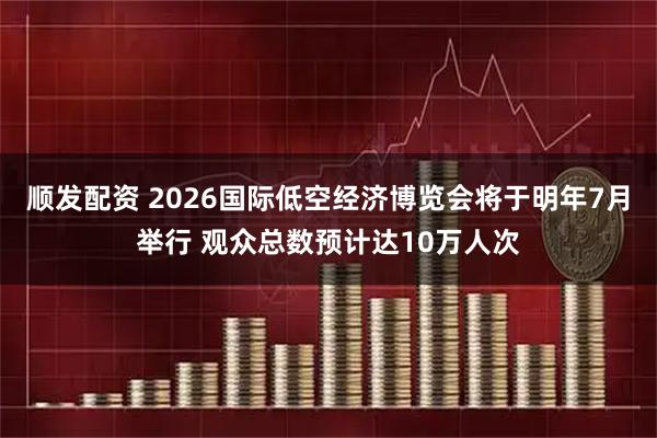 顺发配资 2026国际低空经济博览会将于明年7月举行 观众总数预计达10万人次