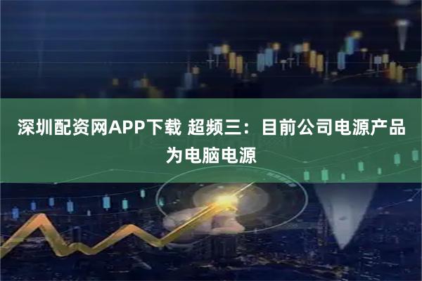 深圳配资网APP下载 超频三：目前公司电源产品为电脑电源