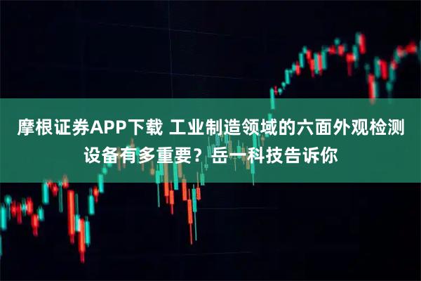 摩根证券APP下载 工业制造领域的六面外观检测设备有多重要？岳一科技告诉你