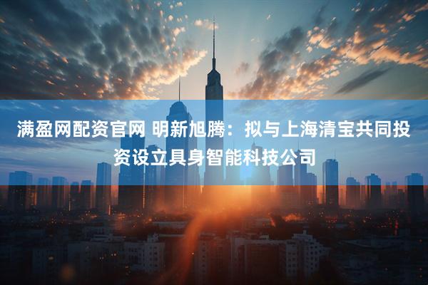 满盈网配资官网 明新旭腾：拟与上海清宝共同投资设立具身智能科技公司