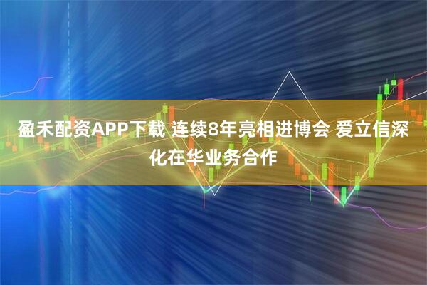 盈禾配资APP下载 连续8年亮相进博会 爱立信深化在华业务合作