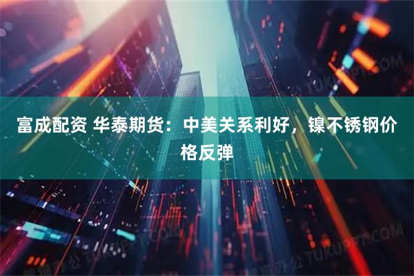 富成配资 华泰期货：中美关系利好，镍不锈钢价格反弹