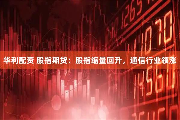 华利配资 股指期货：股指缩量回升，通信行业领涨