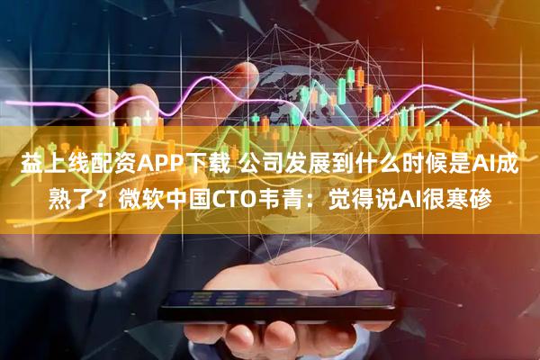 益上线配资APP下载 公司发展到什么时候是AI成熟了？微软中国CTO韦青：觉得说AI很寒碜