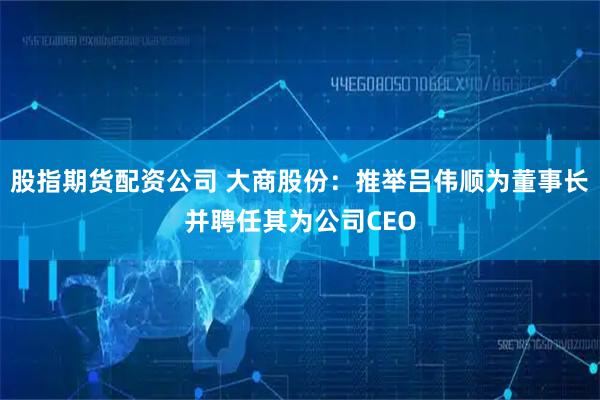 股指期货配资公司 大商股份：推举吕伟顺为董事长并聘任其为公司CEO
