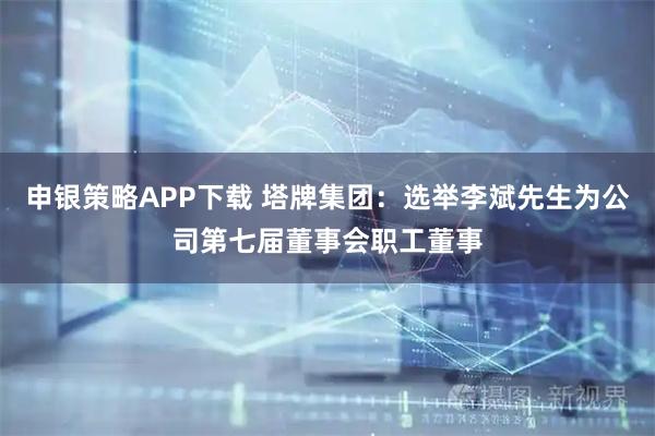 申银策略APP下载 塔牌集团：选举李斌先生为公司第七届董事会职工董事