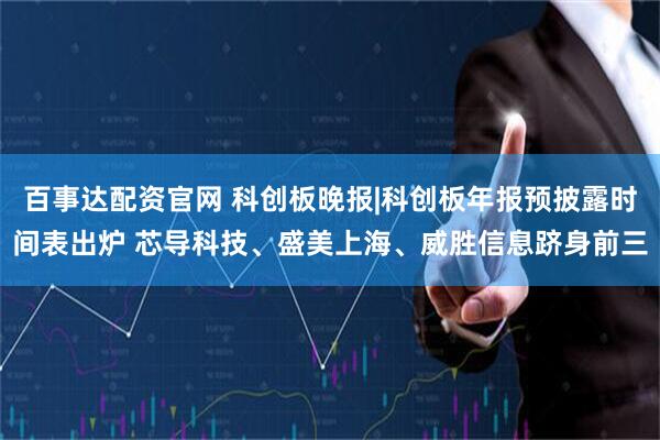 百事达配资官网 科创板晚报|科创板年报预披露时间表出炉 芯导科技、盛美上海、威胜信息跻身前三