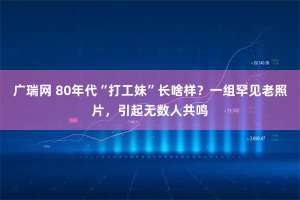 广瑞网 80年代“打工妹”长啥样？一组罕见老照片，引起无数人共鸣