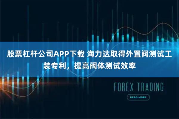 股票杠杆公司APP下载 海力达取得外置阀测试工装专利，提高阀体测试效率