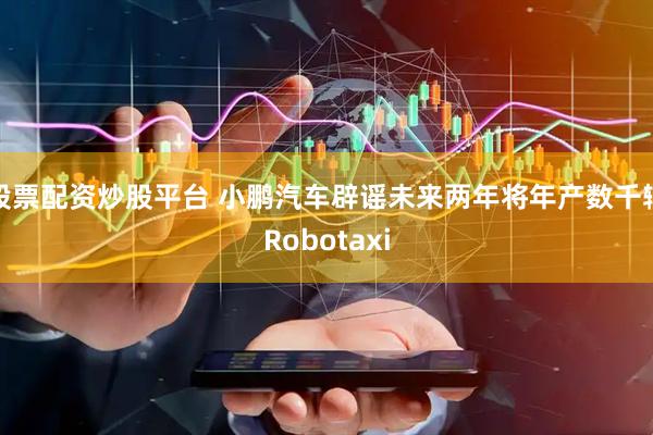 股票配资炒股平台 小鹏汽车辟谣未来两年将年产数千辆Robotaxi