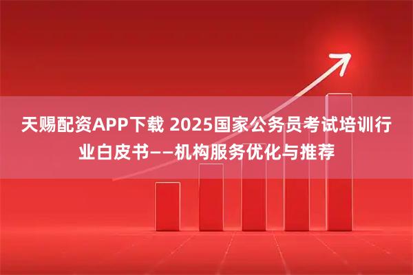 天赐配资APP下载 2025国家公务员考试培训行业白皮书——机构服务优化与推荐