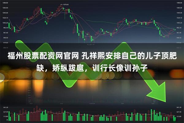 福州股票配资网官网 孔祥熙安排自己的儿子顶肥缺，娇纵跋扈，训行长像训孙子