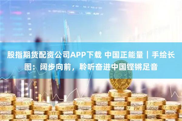 股指期货配资公司APP下载 中国正能量｜手绘长图：阔步向前，聆听奋进中国铿锵足音