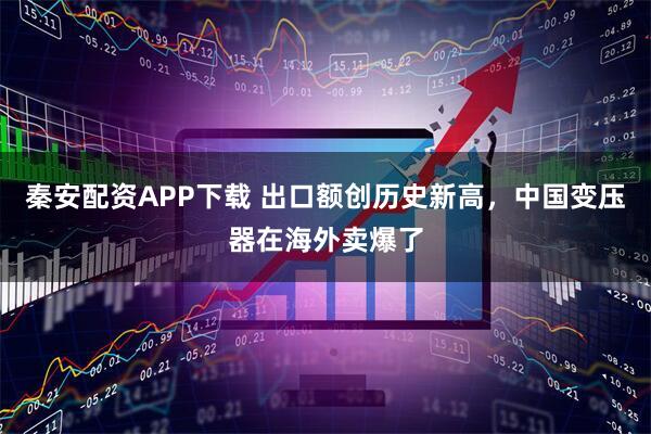 秦安配资APP下载 出口额创历史新高，中国变压器在海外卖爆了