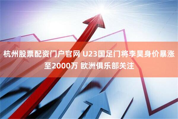 杭州股票配资门户官网 U23国足门将李昊身价暴涨至2000万 欧洲俱乐部关注