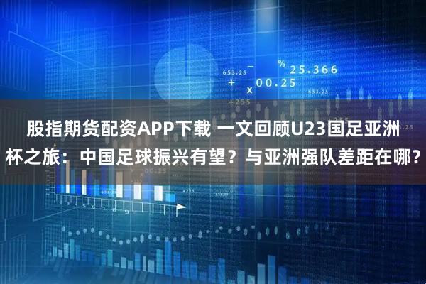 股指期货配资APP下载 一文回顾U23国足亚洲杯之旅：中国足球振兴有望？与亚洲强队差距在哪？