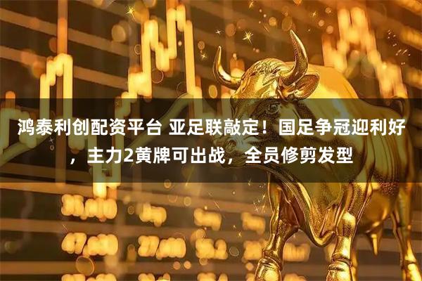 鸿泰利创配资平台 亚足联敲定！国足争冠迎利好，主力2黄牌可出战，全员修剪发型