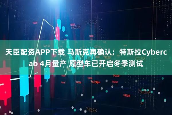 天臣配资APP下载 马斯克再确认：特斯拉Cybercab 4月量产 原型车已开启冬季测试