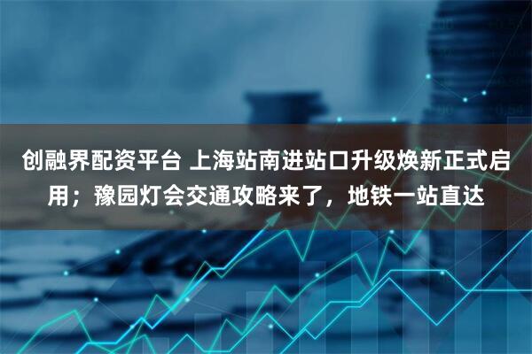 创融界配资平台 上海站南进站口升级焕新正式启用；豫园灯会交通攻略来了，地铁一站直达